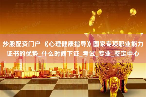 炒股配资门户 《心理健康指导》国家专项职业能力证书的优势_什么时间下证_考试_专业_鉴定中心