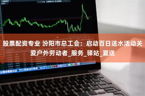股票配资专业 汾阳市总工会：启动百日送水活动关爱户外劳动者_服务_驿站_夏送