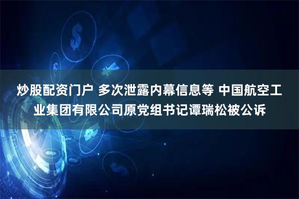 炒股配资门户 多次泄露内幕信息等 中国航空工业集团有限公司原党组书记谭瑞松被公诉