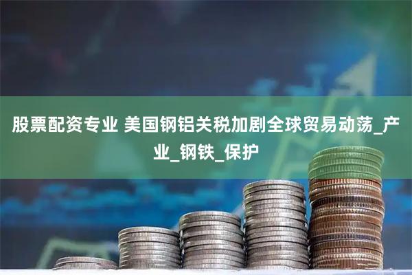 股票配资专业 美国钢铝关税加剧全球贸易动荡_产业_钢铁_保护